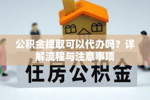 咨询公积金提取可以代办吗？详解流程与注意事项