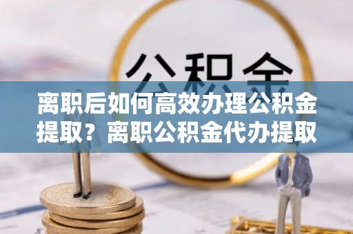 咨询离职后如何高效办理公积金提取？离职公积金代办提取全攻略