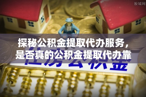 咨询探秘公积金提取代办服务，是否真的公积金提取代办靠谱吗？