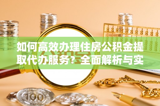 咨询如何高效办理住房公积金提取代办服务？全面解析与实用指南
