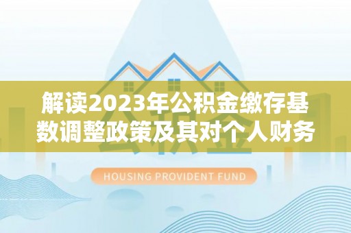 咨询解读2023年公积金缴存基数调整政策及其对个人财务的影响